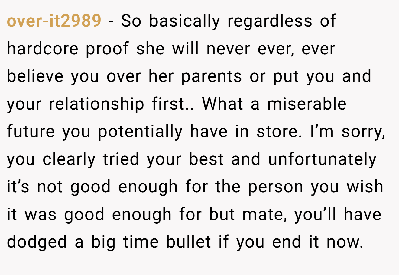over-it2989 − So basically regardless of hardcore proof she will never ever, ever believe you over her parents or put you and your relationship first.. What a miserable future you potentially have in store. I’m sorry, you clearly tried your best and unfortunately it’s not good enough for the person you wish it was good enough for but mate, you’ll have dodged a big time bullet if you end it now.