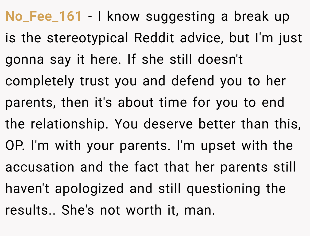 No_Fee_161 − I know suggesting a break up is the stereotypical Reddit advice, but I'm just gonna say it here. If she still doesn't completely trust you and defend you to her parents, then it's about time for you to end the relationship. You deserve better than this, OP. I'm with your parents. I'm upset with the accusation and the fact that her parents still haven't apologized and still questioning the results.. She's not worth it, man.