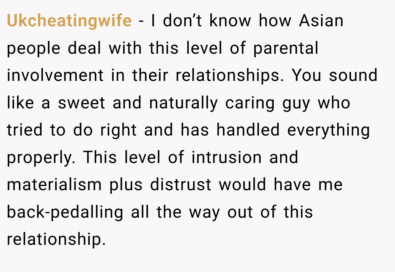 Ukcheatingwife − I don’t know how Asian people deal with this level of parental involvement in their relationships. You sound like a sweet and naturally caring guy who tried to do right and has handled everything properly. This level of intrusion and materialism plus distrust would have me back-pedalling all the way out of this relationship.