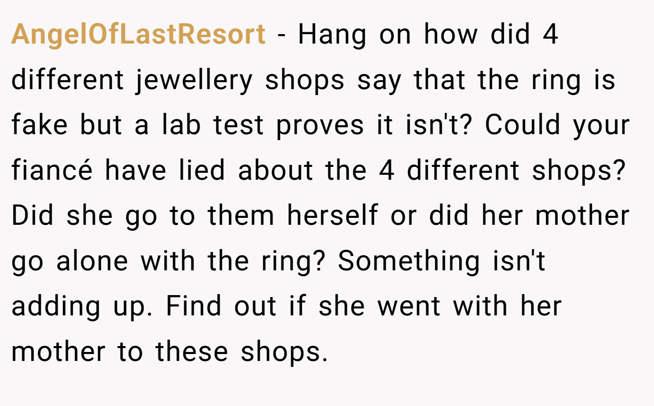 AngelOfLastResort − Hang on how did 4 different jewellery shops say that the ring is fake but a lab test proves it isn't? Could your fiancé have lied about the 4 different shops? Did she go to them herself or did her mother go alone with the ring? Something isn't adding up. Find out if she went with her mother to these shops.