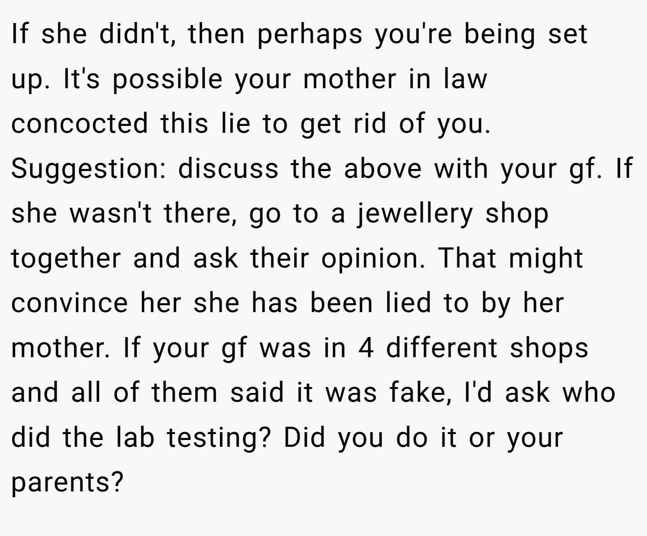 If she didn't, then perhaps you're being set up. It's possible your mother in law concocted this lie to get rid of you. Suggestion: discuss the above with your gf. If she wasn't there, go to a jewellery shop together and ask their opinion. That might convince her she has been lied to by her mother. If your gf was in 4 different shops and all of them said it was fake, I'd ask who did the lab testing? Did you do it or your parents?