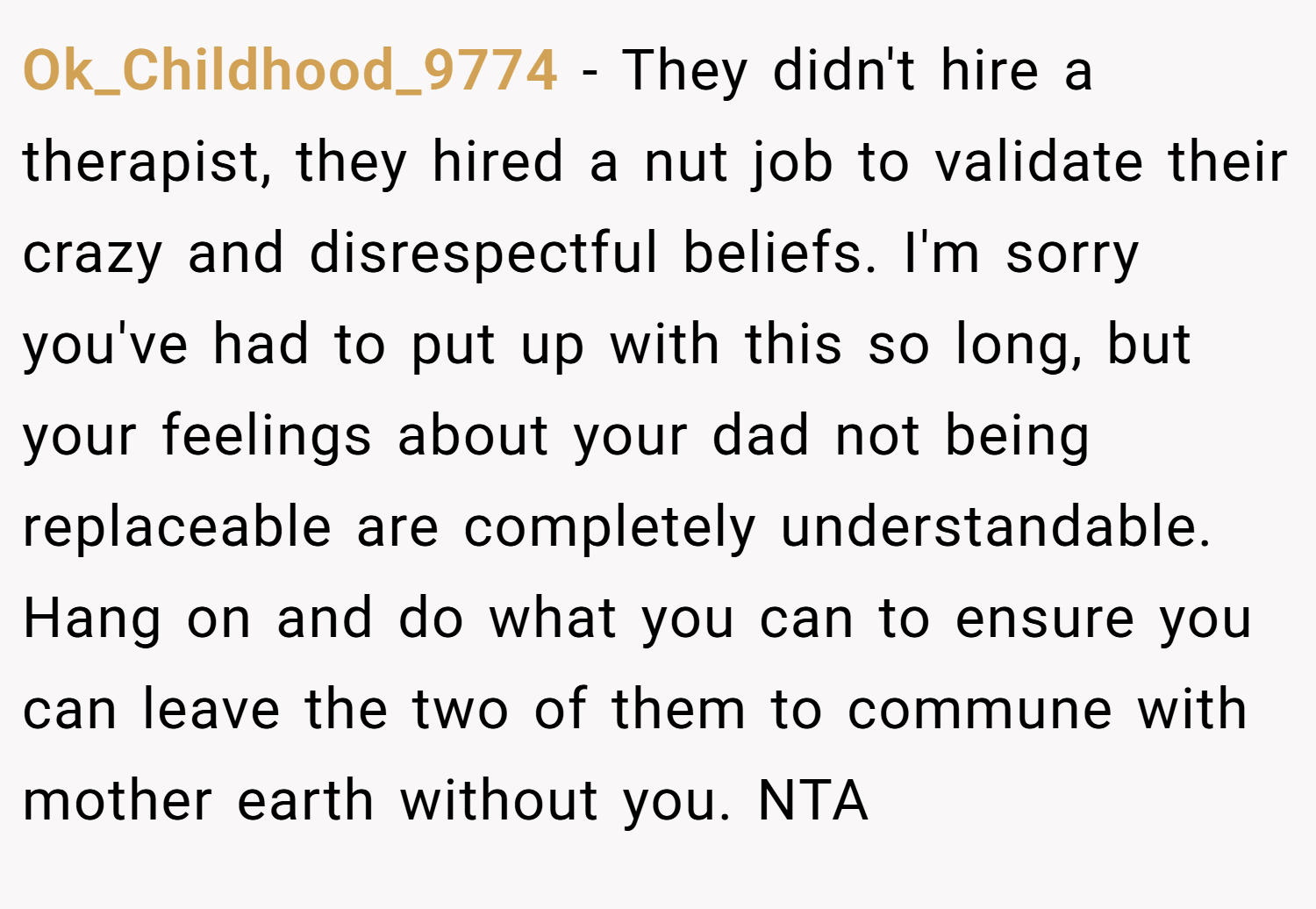Ok_Childhood_9774 − They didn't hire a therapist, they hired a nut job to validate their crazy and disrespectful beliefs. I'm sorry you've had to put up with this so long, but your feelings about your dad not being replaceable are completely understandable. Hang on and do what you can to ensure you can leave the two of them to commune with mother earth without you. NTA