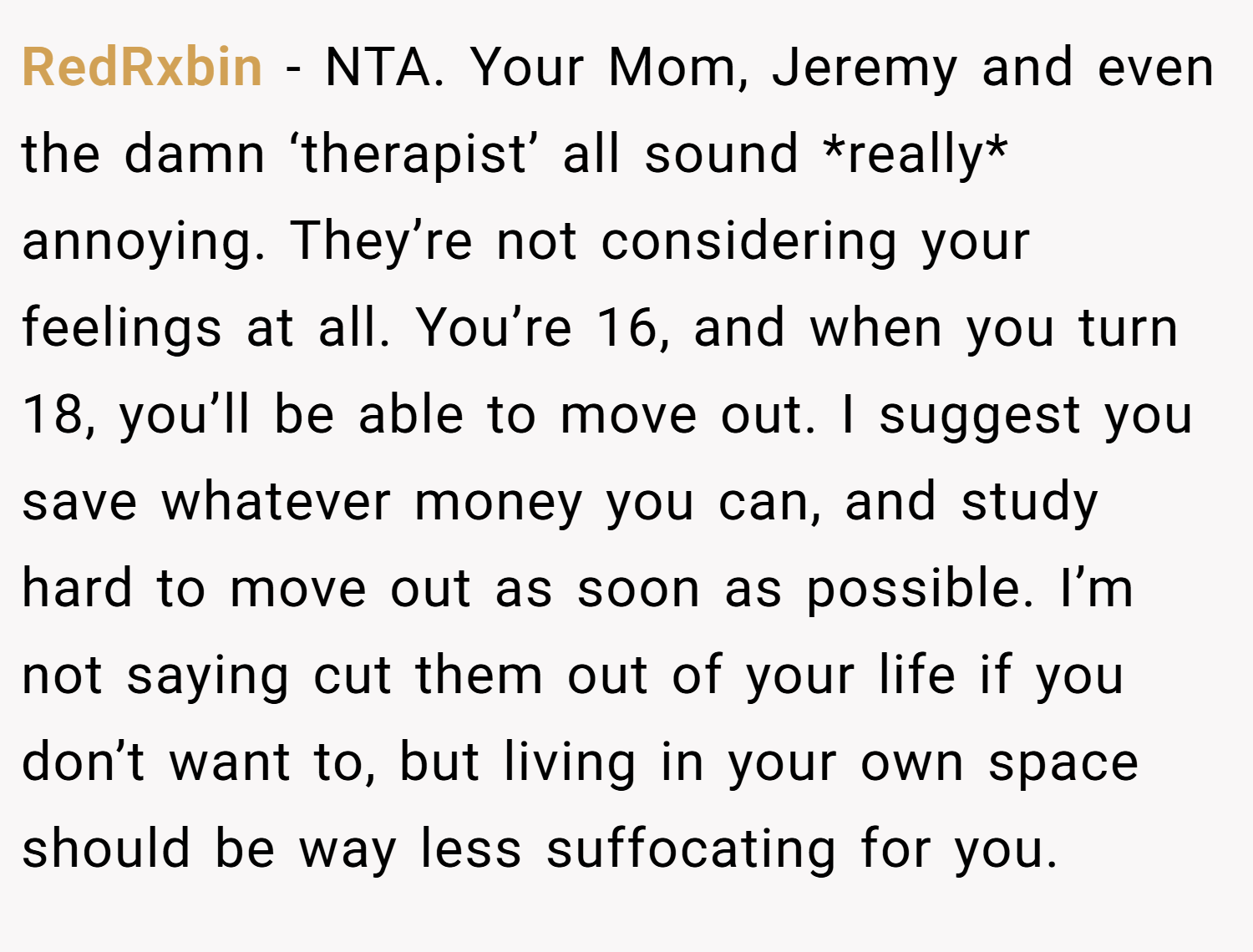 RedRxbin − NTA. Your Mom, Jeremy and even the damn ‘therapist’ all sound *really* annoying. They’re not considering your feelings at all. You’re 16, and when you turn 18, you’ll be able to move out. I suggest you save whatever money you can, and study hard to move out as soon as possible. I’m not saying cut them out of your life if you don’t want to, but living in your own space should be way less suffocating for you.