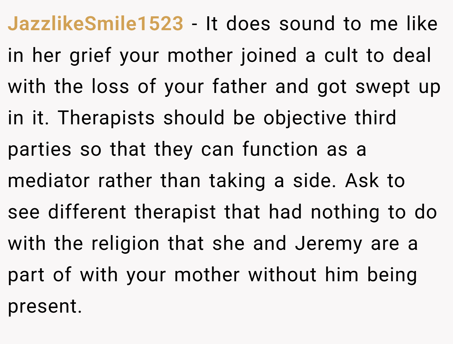 JazzlikeSmile1523 − It does sound to me like in her grief your mother joined a cult to deal with the loss of your father and got swept up in it. Therapists should be objective third parties so that they can function as a mediator rather than taking a side. Ask to see different therapist that had nothing to do with the religion that she and Jeremy are a part of with your mother without him being present.