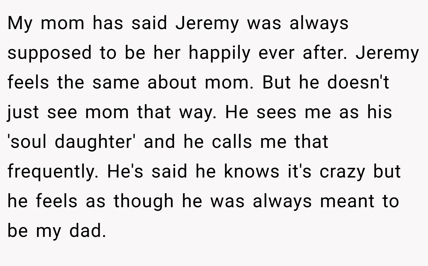 My mom has said Jeremy was always supposed to be her happily ever after. Jeremy feels the same about mom. But he doesn't just see mom that way. He sees me as his 'soul daughter' and he calls me that frequently. He's said he knows it's crazy but he feels as though he was always meant to be my dad.