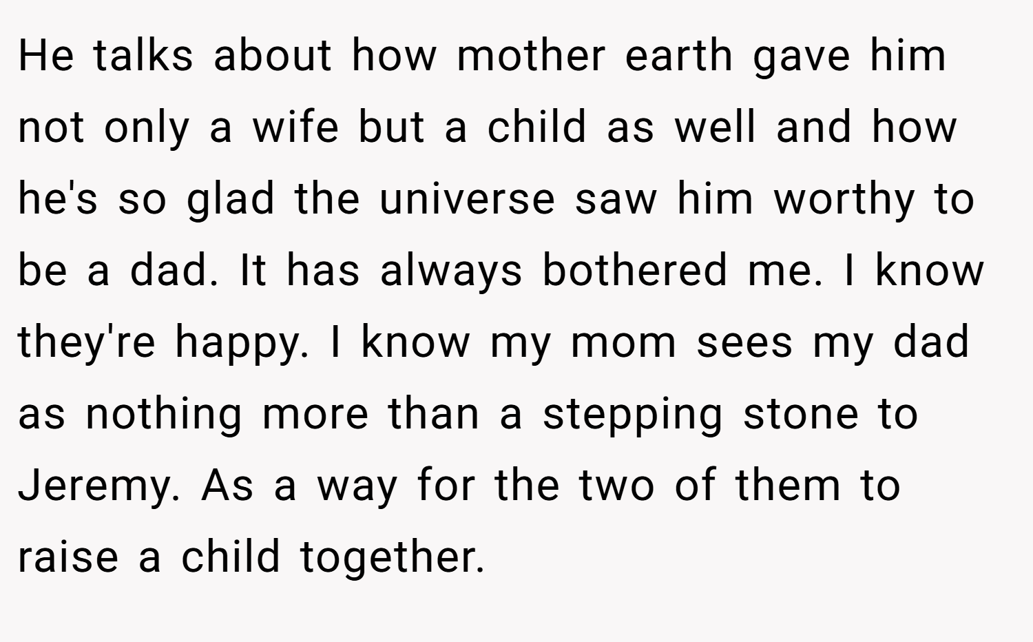 He talks about how mother earth gave him not only a wife but a child as well and how he's so glad the universe saw him worthy to be a dad. It has always bothered me. I know they're happy. I know my mom sees my dad as nothing more than a stepping stone to Jeremy. As a way for the two of them to raise a child together.