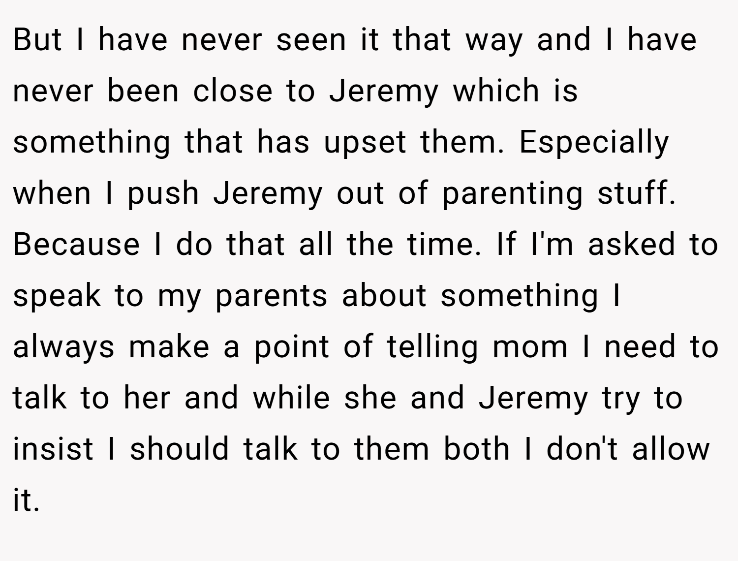 But I have never seen it that way and I have never been close to Jeremy which is something that has upset them. Especially when I push Jeremy out of parenting stuff. Because I do that all the time. If I'm asked to speak to my parents about something I always make a point of telling mom I need to talk to her and while she and Jeremy try to insist I should talk to them both I don't allow it.