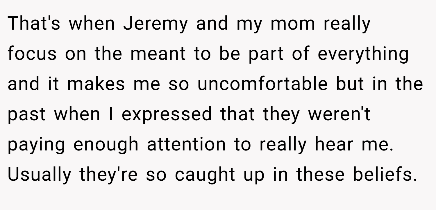 That's when Jeremy and my mom really focus on the meant to be part of everything and it makes me so uncomfortable but in the past when I expressed that they weren't paying enough attention to really hear me. Usually they're so caught up in these beliefs.