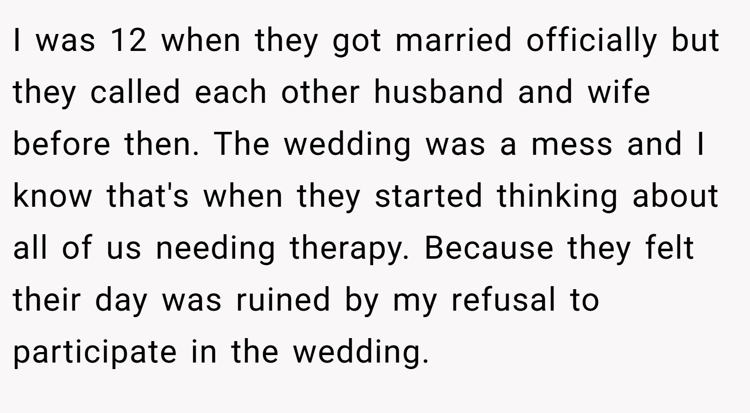 I was 12 when they got married officially but they called each other husband and wife before then. The wedding was a mess and I know that's when they started thinking about all of us needing therapy. Because they felt their day was ruined by my refusal to participate in the wedding.