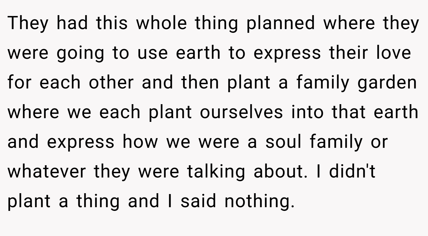 They had this whole thing planned where they were going to use earth to express their love for each other and then plant a family garden where we each plant ourselves into that earth and express how we were a soul family or whatever they were talking about. I didn't plant a thing and I said nothing.