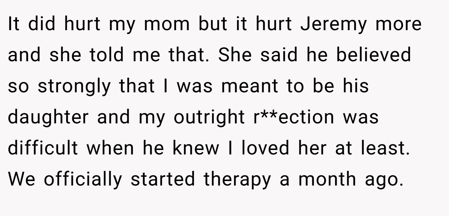 It did hurt my mom but it hurt Jeremy more and she told me that. She said he believed so strongly that I was meant to be his daughter and my outright r**ection was difficult when he knew I loved her at least. We officially started therapy a month ago.