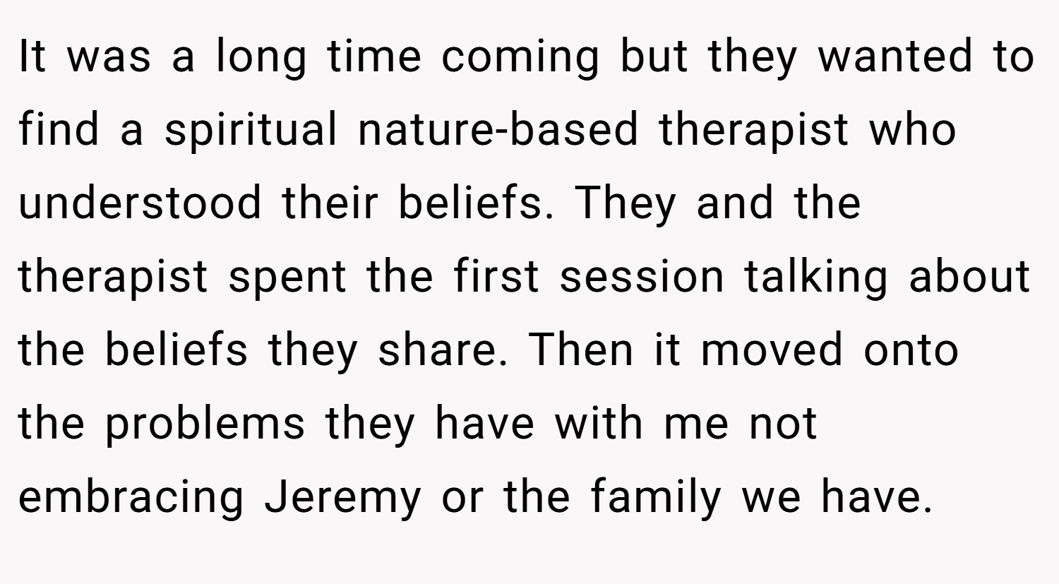 It was a long time coming but they wanted to find a spiritual nature-based therapist who understood their beliefs. They and the therapist spent the first session talking about the beliefs they share. Then it moved onto the problems they have with me not embracing Jeremy or the family we have.