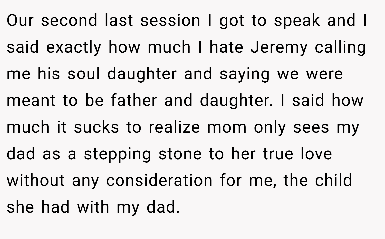 Our second last session I got to speak and I said exactly how much I hate Jeremy calling me his soul daughter and saying we were meant to be father and daughter. I said how much it sucks to realize mom only sees my dad as a stepping stone to her true love without any consideration for me, the child she had with my dad.