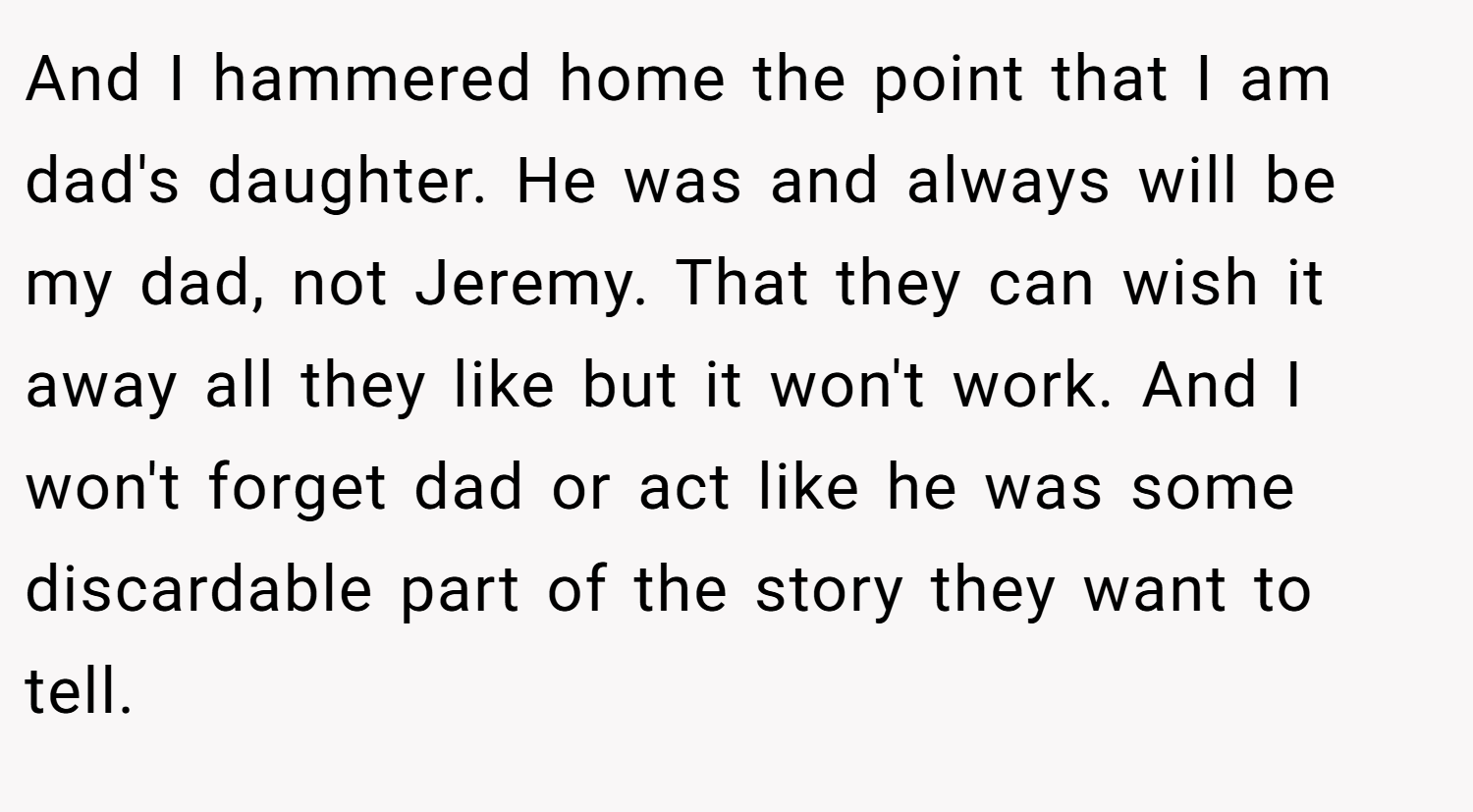 And I hammered home the point that I am dad's daughter. He was and always will be my dad, not Jeremy. That they can wish it away all they like but it won't work. And I won't forget dad or act like he was some discardable part of the story they want to tell.