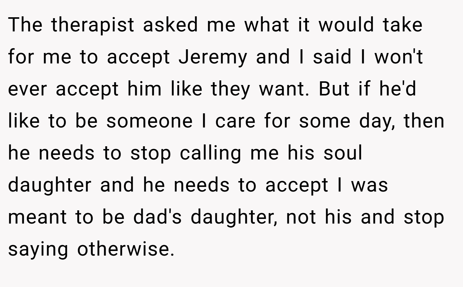 The therapist asked me what it would take for me to accept Jeremy and I said I won't ever accept him like they want. But if he'd like to be someone I care for some day, then he needs to stop calling me his soul daughter and he needs to accept I was meant to be dad's daughter, not his and stop saying otherwise.