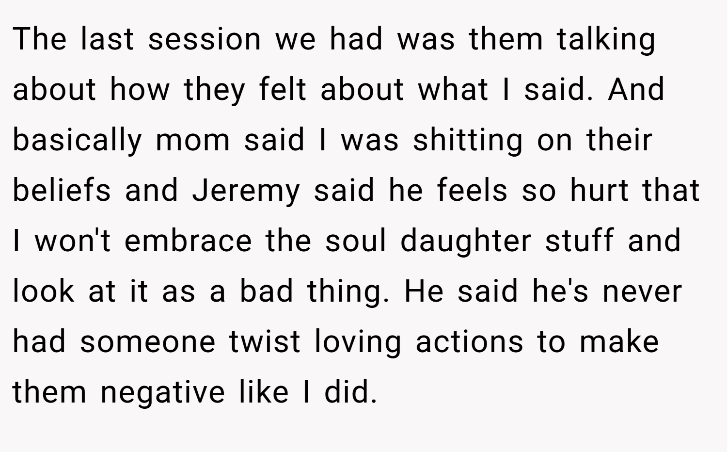 The last session we had was them talking about how they felt about what I said. And basically mom said I was shitting on their beliefs and Jeremy said he feels so hurt that I won't embrace the soul daughter stuff and look at it as a bad thing. He said he's never had someone twist loving actions to make them negative like I did.
