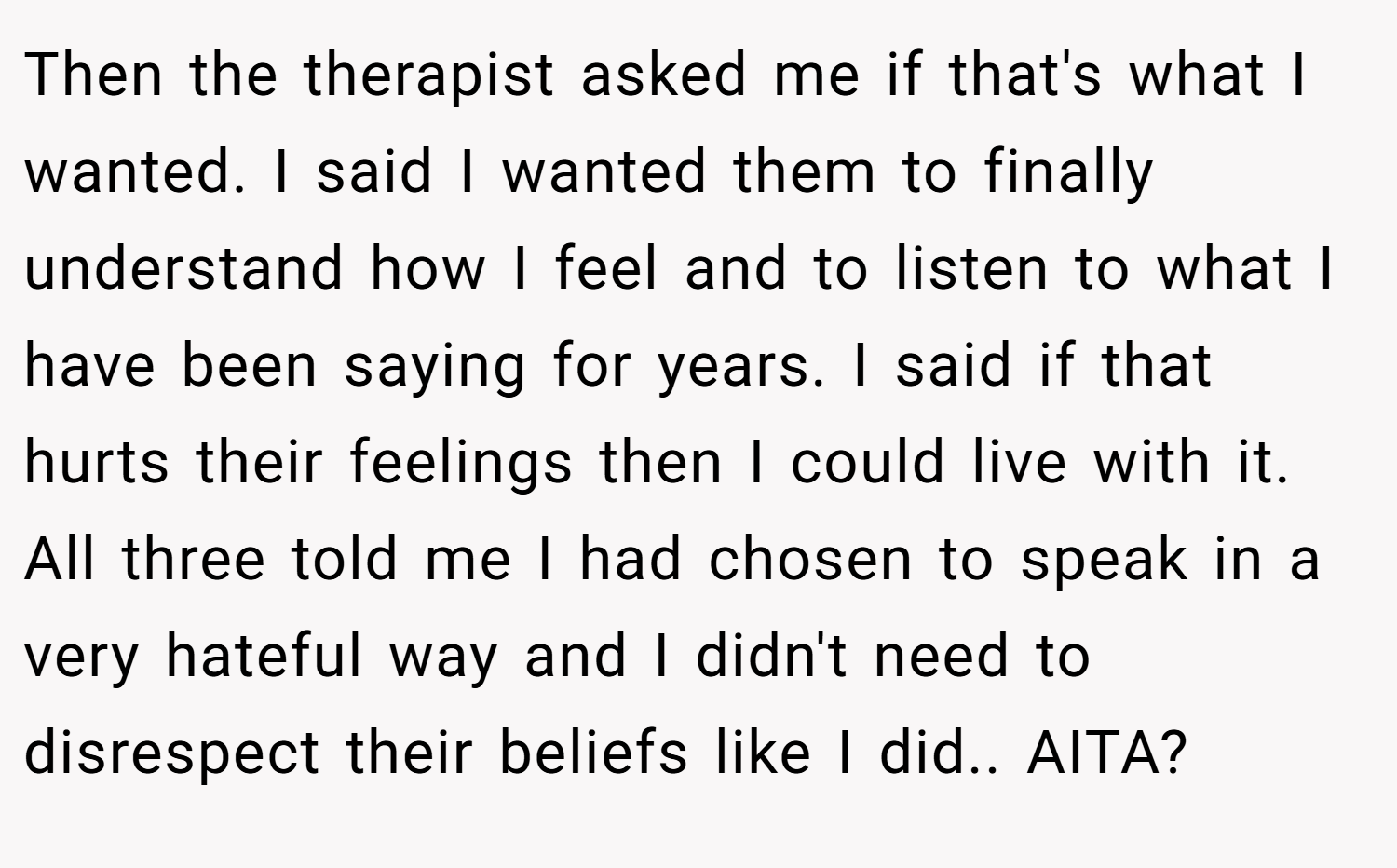 Then the therapist asked me if that's what I wanted. I said I wanted them to finally understand how I feel and to listen to what I have been saying for years. I said if that hurts their feelings then I could live with it. All three told me I had chosen to speak in a very hateful way and I didn't need to disrespect their beliefs like I did.. AITA?