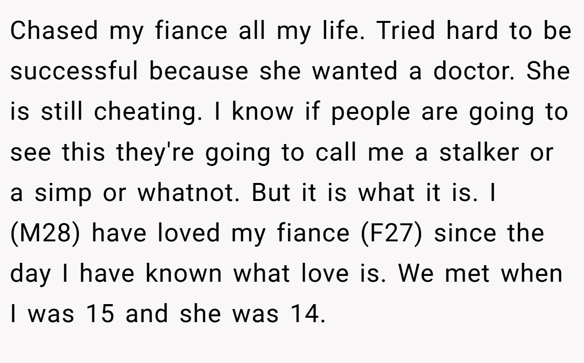 Chased my fiance all my life. Tried hard to be successful because she wanted a doctor. She is still cheating. I know if people are going to see this they're going to call me a stalker or a simp or whatnot. But it is what it is. I (M28) have loved my fiance (F27) since the day I have known what love is. We met when I was 15 and she was 14.