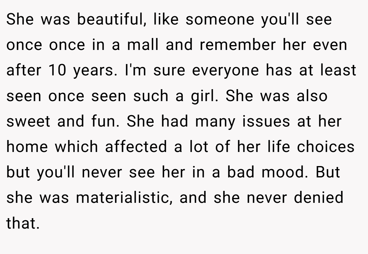 She was beautiful, like someone you'll see once once in a mall and remember her even after 10 years. I'm sure everyone has at least seen once seen such a girl. She was also sweet and fun. She had many issues at her home which affected a lot of her life choices but you'll never see her in a bad mood. But she was materialistic, and she never denied that.