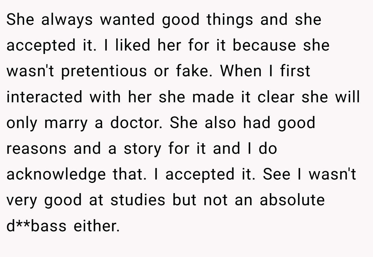 She always wanted good things and she accepted it. I liked her for it because she wasn't pretentious or fake. When I first interacted with her she made it clear she will only marry a doctor. She also had good reasons and a story for it and I do acknowledge that. I accepted it. See I wasn't very good at studies but not an absolute d**bass either.