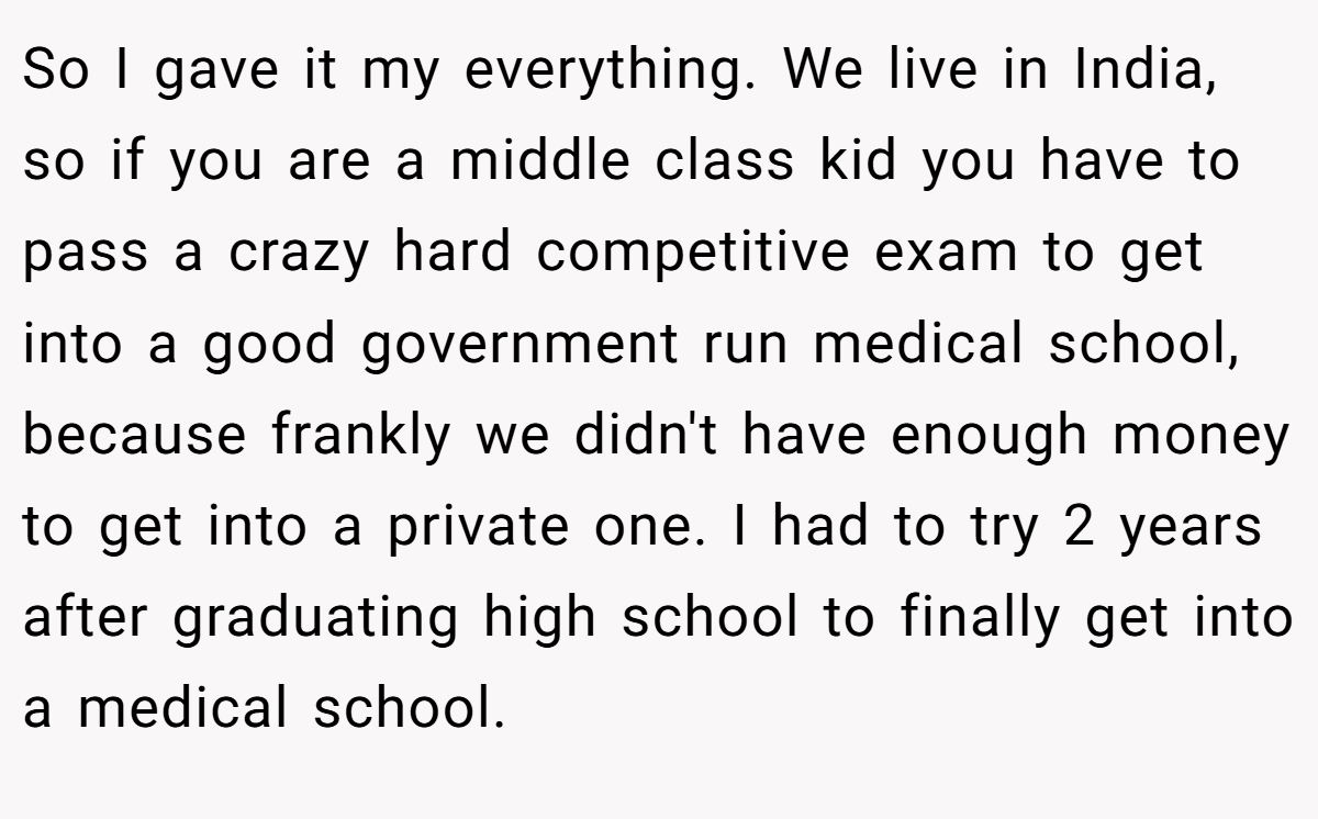 So I gave it my everything. We live in India, so if you are a middle class kid you have to pass a crazy hard competitive exam to get into a good government run medical school, because frankly we didn't have enough money to get into a private one. I had to try 2 years after graduating high school to finally get into a medical school.
