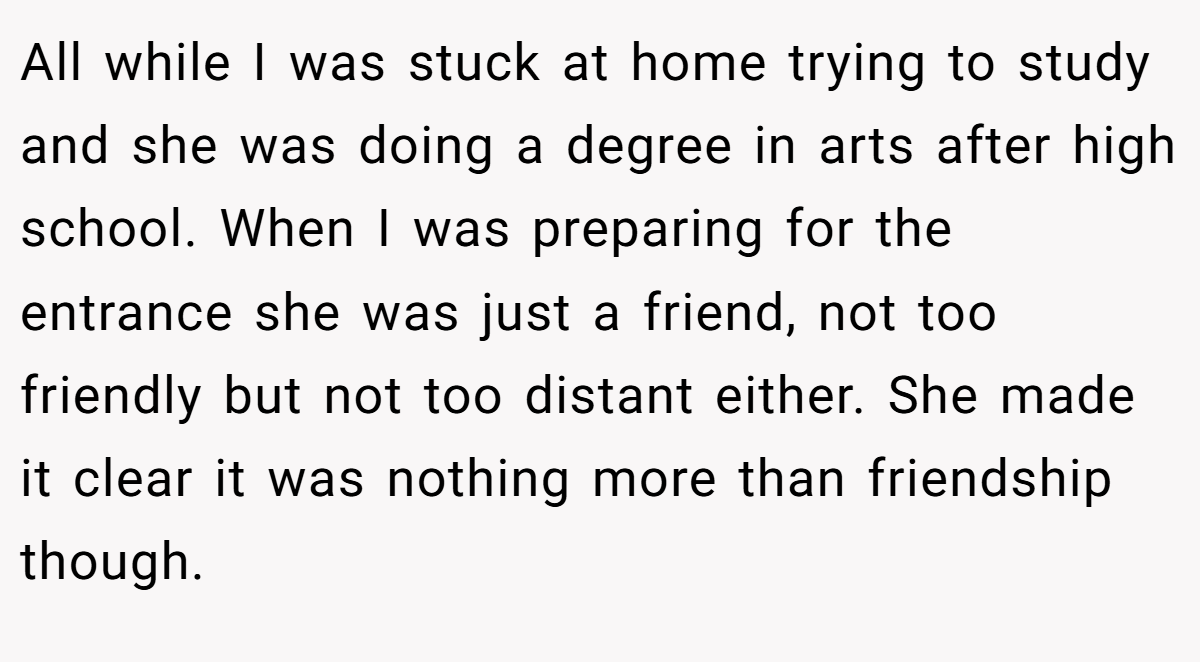 All while I was stuck at home trying to study and she was doing a degree in arts after high school. When I was preparing for the entrance she was just a friend, not too friendly but not too distant either. She made it clear it was nothing more than friendship though.