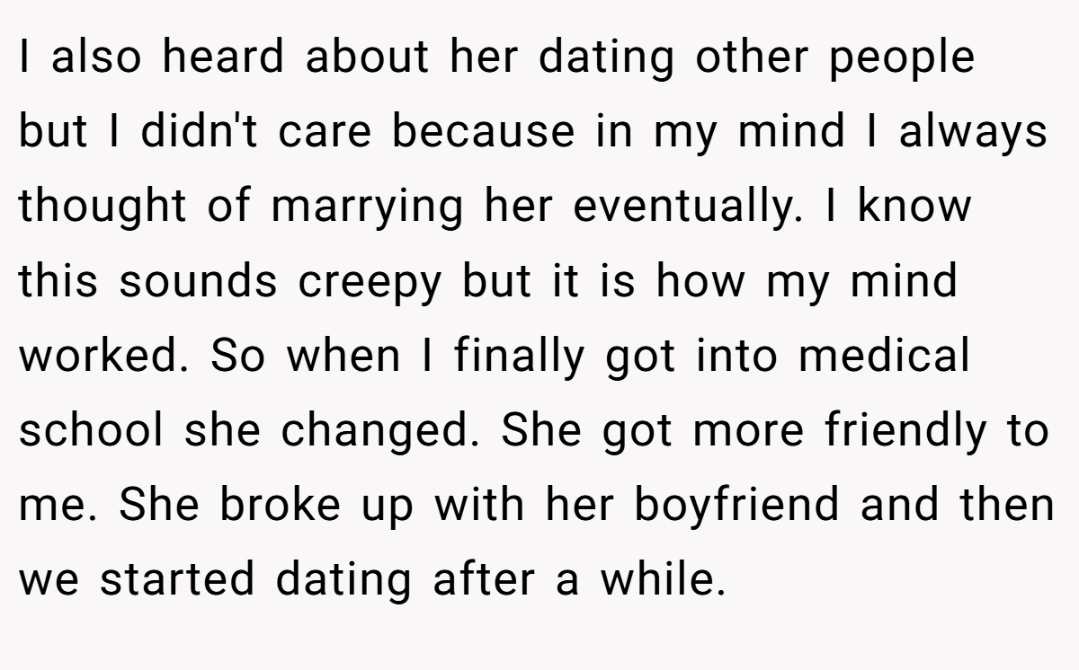 I also heard about her dating other people but I didn't care because in my mind I always thought of marrying her eventually. I know this sounds creepy but it is how my mind worked. So when I finally got into medical school she changed. She got more friendly to me. She broke up with her boyfriend and then we started dating after a while.