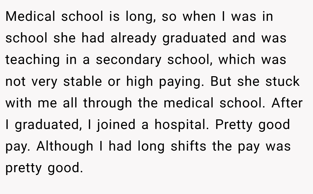 Medical school is long, so when I was in school she had already graduated and was teaching in a secondary school, which was not very stable or high paying. But she stuck with me all through the medical school. After I graduated, I joined a hospital. Pretty good pay. Although I had long shifts the pay was pretty good.