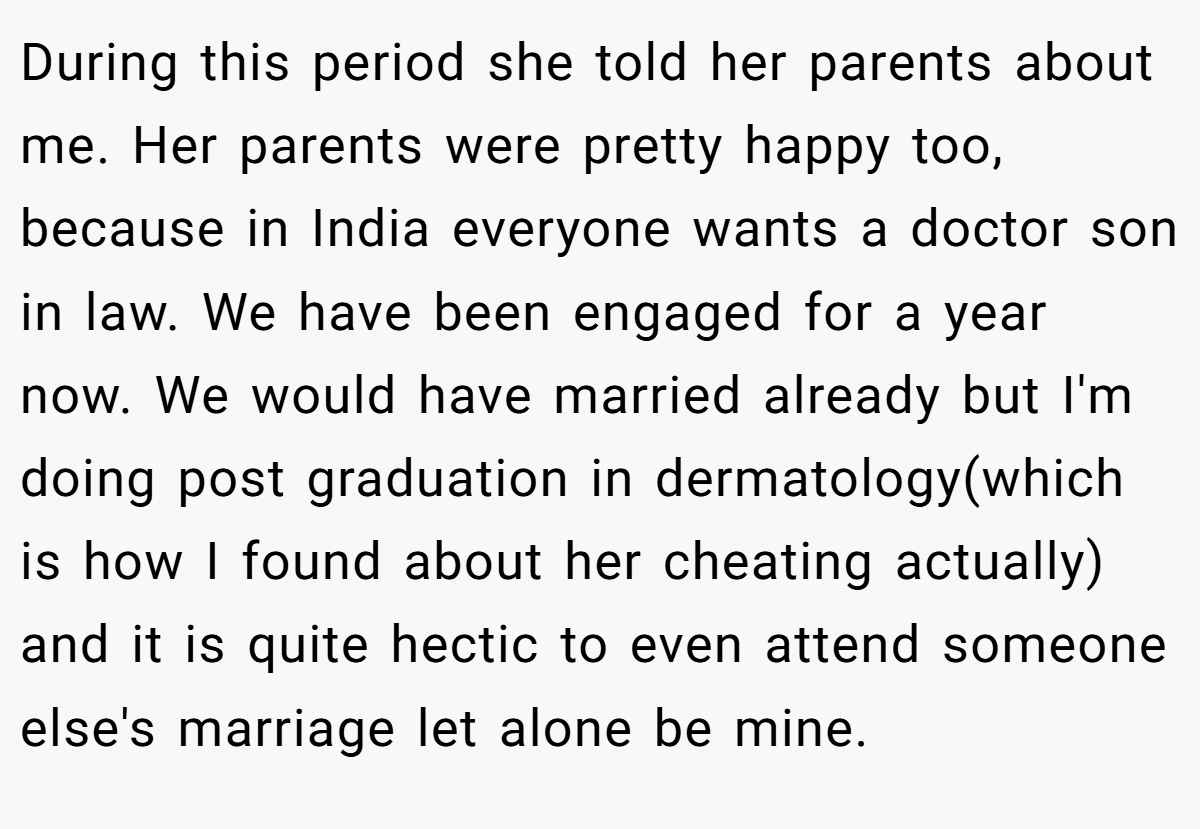 During this period she told her parents about me. Her parents were pretty happy too, because in India everyone wants a doctor son in law. We have been engaged for a year now. We would have married already but I'm doing post graduation in dermatology(which is how I found about her cheating actually) and it is quite hectic to even attend someone else's marriage let alone be mine.