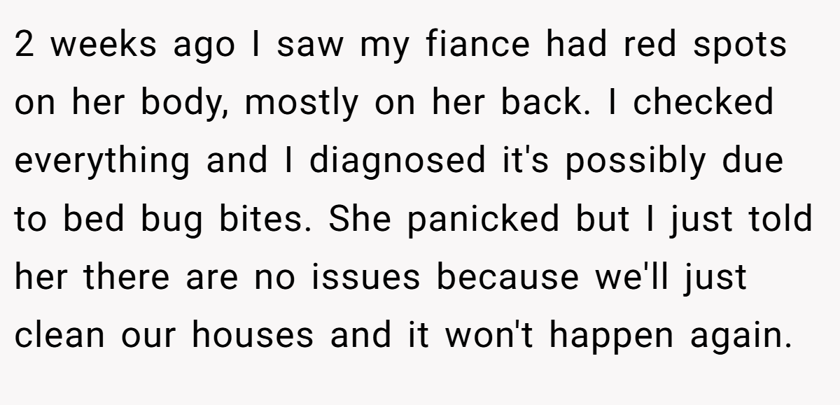 2 weeks ago I saw my fiance had red spots on her body, mostly on her back. I checked everything and I diagnosed it's possibly due to bed bug bites. She panicked but I just told her there are no issues because we'll just clean our houses and it won't happen again.