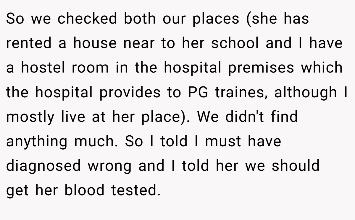 So we checked both our places (she has rented a house near to her school and I have a hostel room in the hospital premises which the hospital provides to PG traines, although I mostly live at her place). We didn't find anything much. So I told I must have diagnosed wrong and I told her we should get her blood tested.