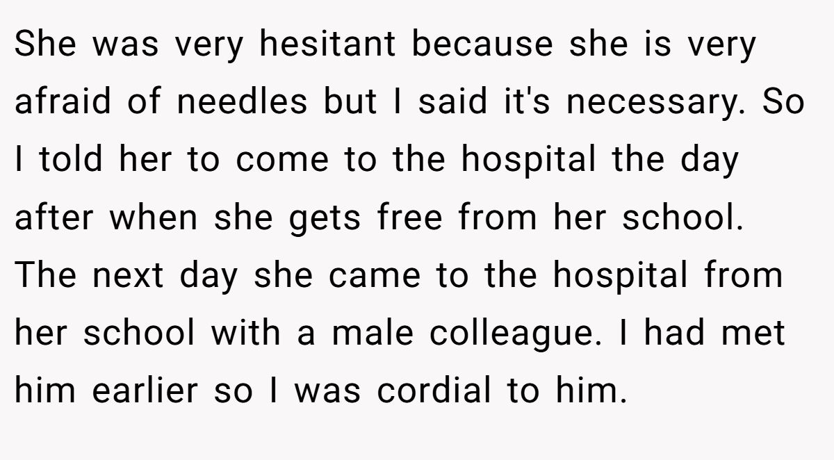 She was very hesitant because she is very afraid of needles but I said it's necessary. So I told her to come to the hospital the day after when she gets free from her school. The next day she came to the hospital from her school with a male colleague. I had met him earlier so I was cordial to him.