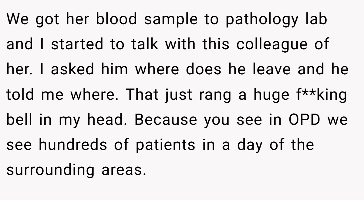 We got her blood sample to pathology lab and I started to talk with this colleague of her. I asked him where does he leave and he told me where. That just rang a huge f**king bell in my head. Because you see in OPD we see hundreds of patients in a day of the surrounding areas.