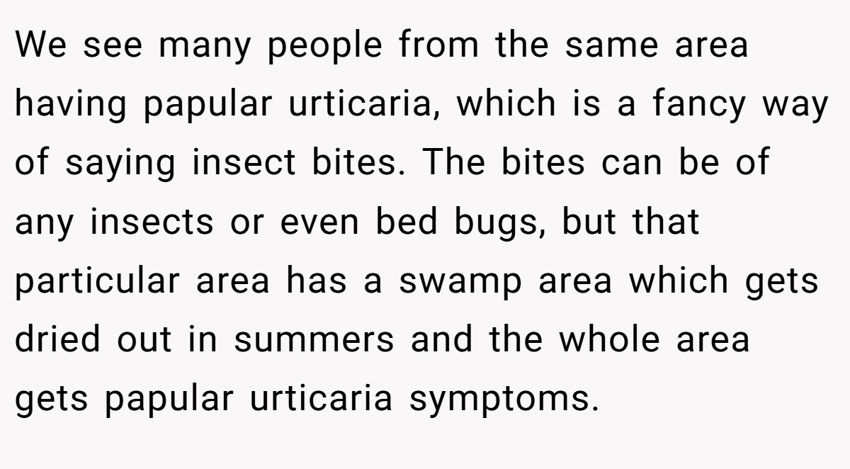We see many people from the same area having papular urticaria, which is a fancy way of saying insect bites. The bites can be of any insects or even bed bugs, but that particular area has a swamp area which gets dried out in summers and the whole area gets papular urticaria symptoms.