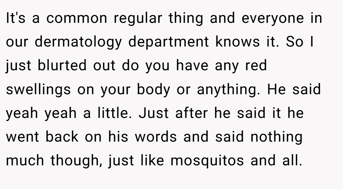 It's a common regular thing and everyone in our dermatology department knows it. So I just blurted out do you have any red swellings on your body or anything. He said yeah yeah a little. Just after he said it he went back on his words and said nothing much though, just like mosquitos and all.