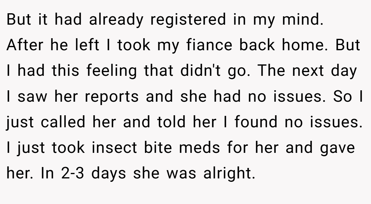 But it had already registered in my mind. After he left I took my fiance back home. But I had this feeling that didn't go. The next day I saw her reports and she had no issues. So I just called her and told her I found no issues. I just took insect bite meds for her and gave her. In 2-3 days she was alright.