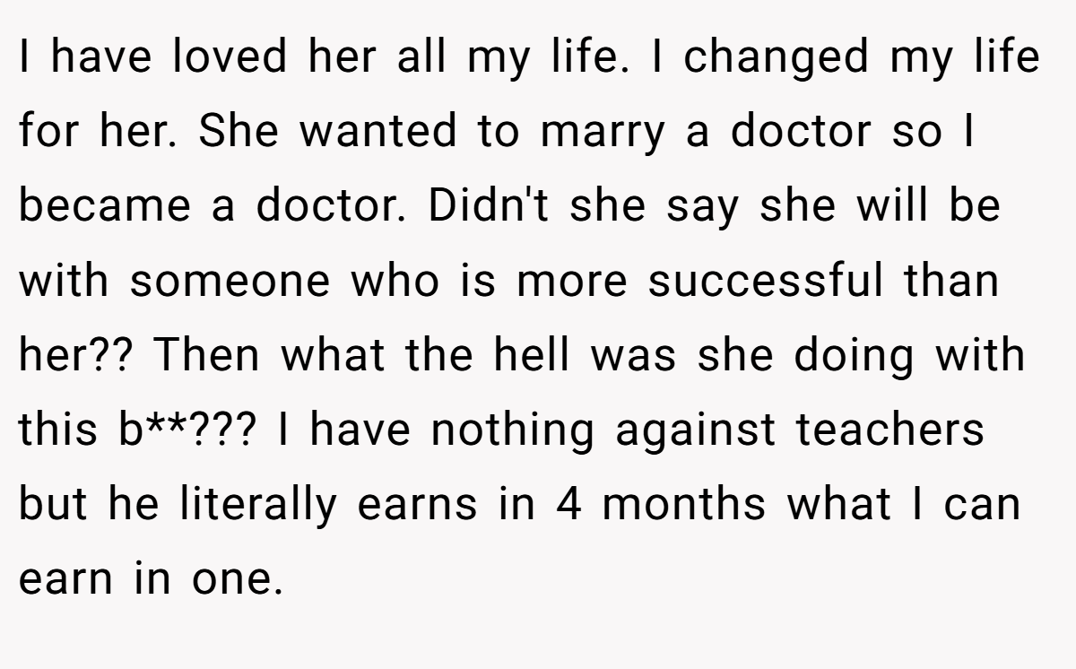 I have loved her all my life. I changed my life for her. She wanted to marry a doctor so I became a doctor. Didn't she say she will be with someone who is more successful than her?? Then what the hell was she doing with this b**??? I have nothing against teachers but he literally earns in 4 months what I can earn in one.