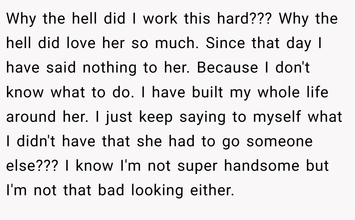 Why the hell did I work this hard??? Why the hell did love her so much. Since that day I have said nothing to her. Because I don't know what to do. I have built my whole life around her. I just keep saying to myself what I didn't have that she had to go someone else??? I know I'm not super handsome but I'm not that bad looking either.