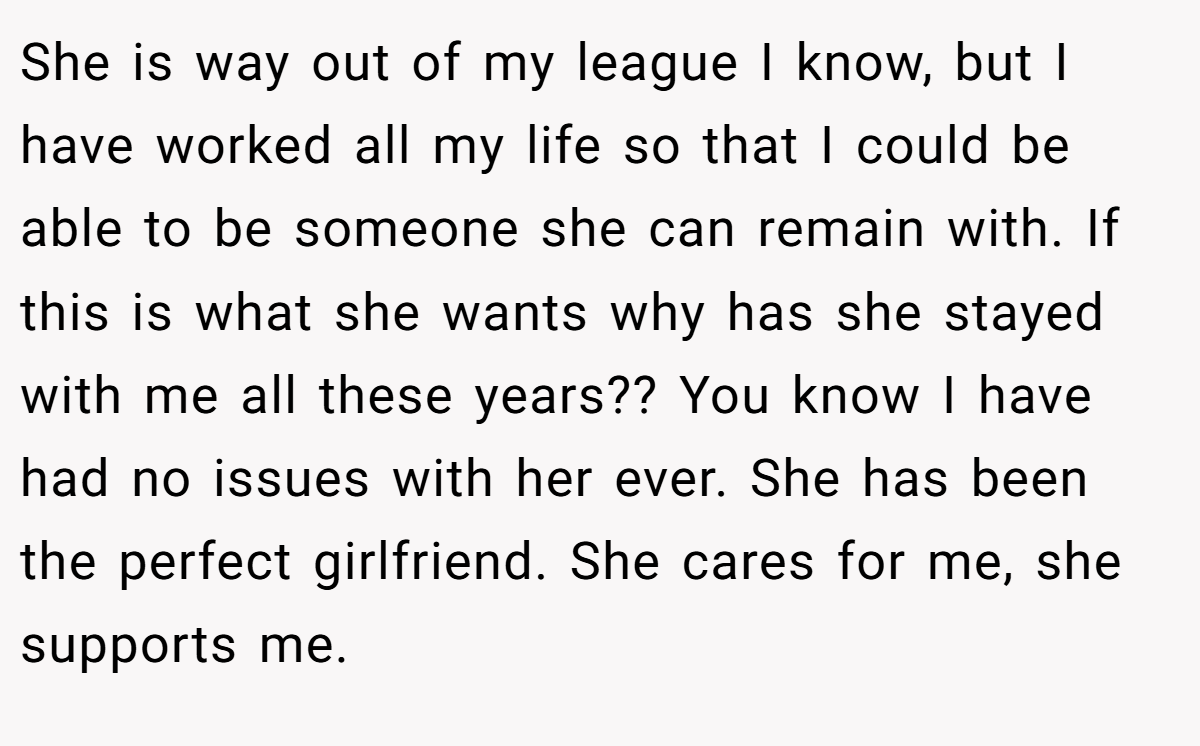 She is way out of my league I know, but I have worked all my life so that I could be able to be someone she can remain with. If this is what she wants why has she stayed with me all these years?? You know I have had no issues with her ever. She has been the perfect girlfriend. She cares for me, she supports me.