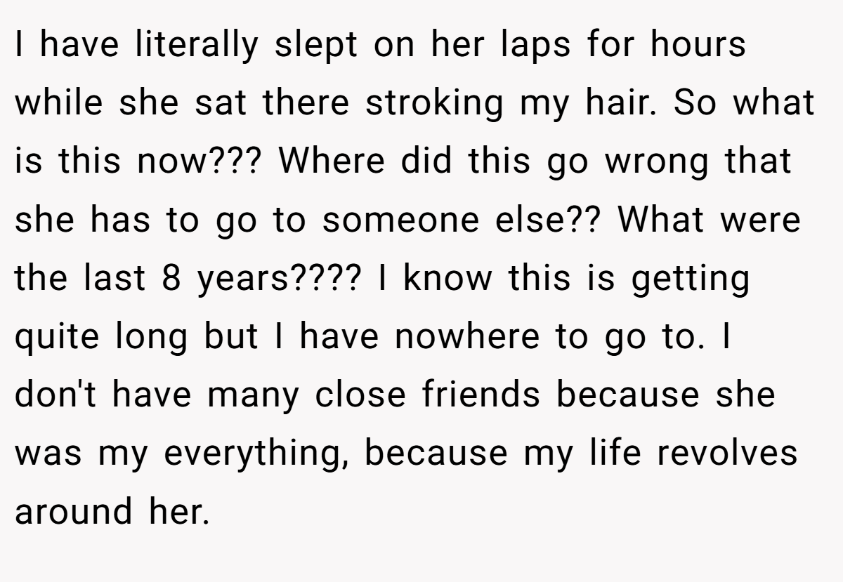 I have literally slept on her laps for hours while she sat there stroking my hair. So what is this now??? Where did this go wrong that she has to go to someone else?? What were the last 8 years???? I know this is getting quite long but I have nowhere to go to. I don't have many close friends because she was my everything, because my life revolves around her.