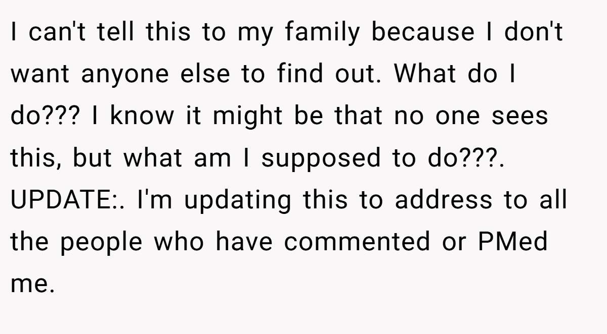I can't tell this to my family because I don't want anyone else to find out. What do I do??? I know it might be that no one sees this, but what am I supposed to do???. UPDATE:. I'm updating this to address to all the people who have commented or PMed me.
