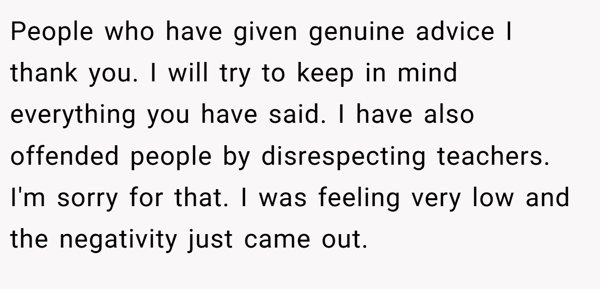 People who have given genuine advice I thank you. I will try to keep in mind everything you have said. I have also offended people by disrespecting teachers. I'm sorry for that. I was feeling very low and the negativity just came out.