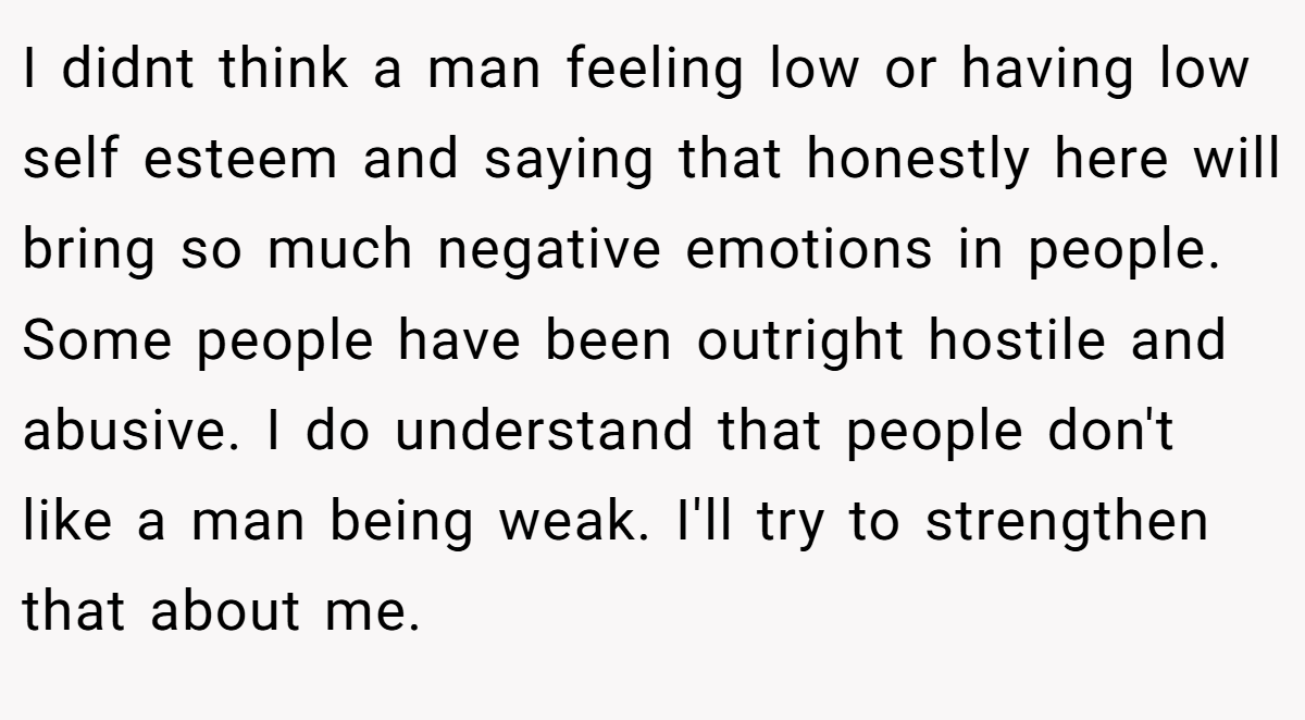 I didnt think a man feeling low or having low self esteem and saying that honestly here will bring so much negative emotions in people. Some people have been outright hostile and abusive. I do understand that people don't like a man being weak. I'll try to strengthen that about me.