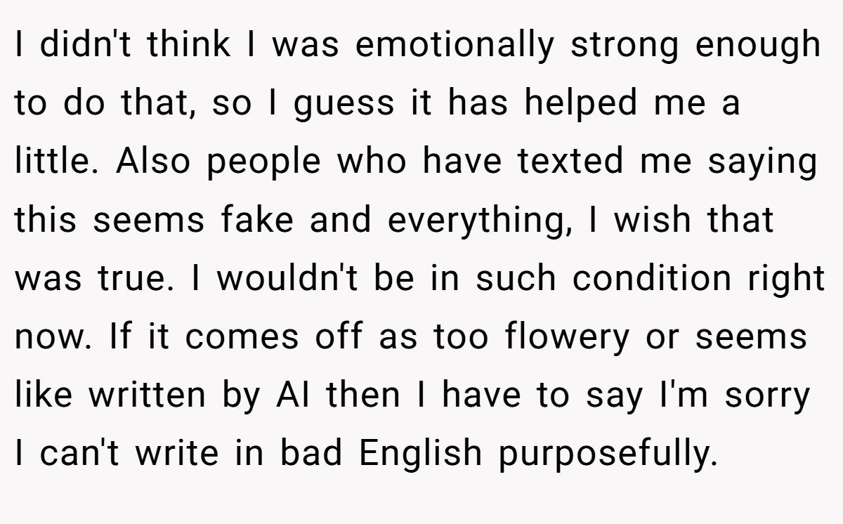 I didn't think I was emotionally strong enough to do that, so I guess it has helped me a little. Also people who have texted me saying this seems fake and everything, I wish that was true. I wouldn't be in such condition right now. If it comes off as too flowery or seems like written by AI then I have to say I'm sorry I can't write in bad English purposefully.