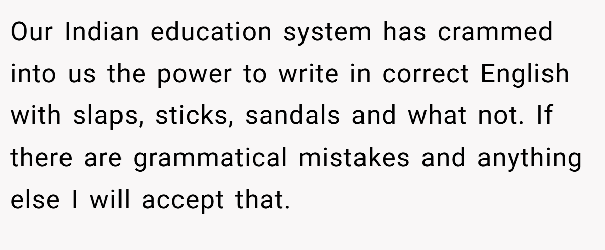 Our Indian education system has crammed into us the power to write in correct English with slaps, sticks, sandals and what not. If there are grammatical mistakes and anything else I will accept that.