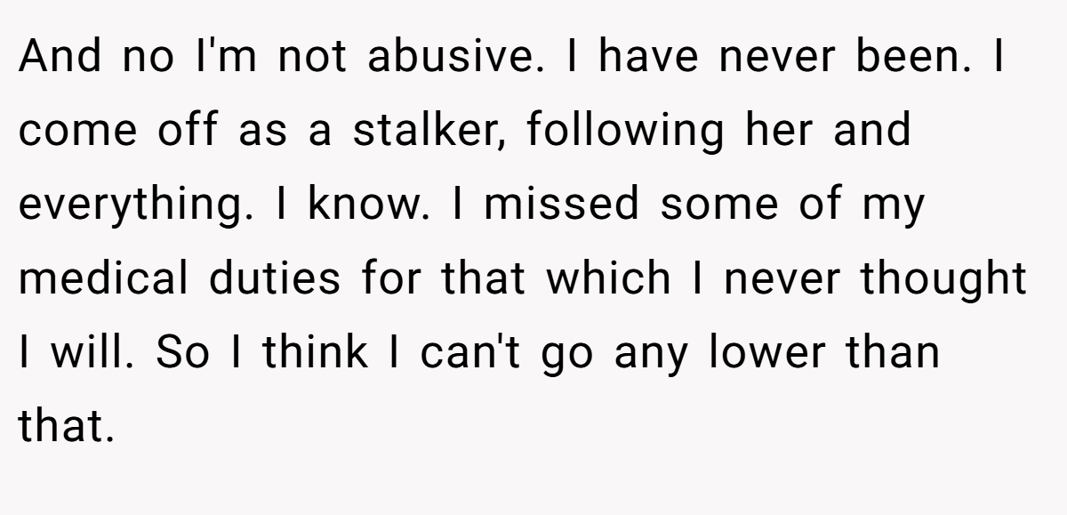 And no I'm not abusive. I have never been. I come off as a stalker, following her and everything. I know. I missed some of my medical duties for that which I never thought I will. So I think I can't go any lower than that.