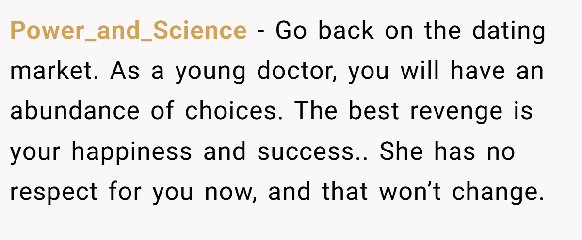 Power_and_Science − Go back on the dating market. As a young doctor, you will have an abundance of choices. The best revenge is your happiness and success.. She has no respect for you now, and that won’t change.