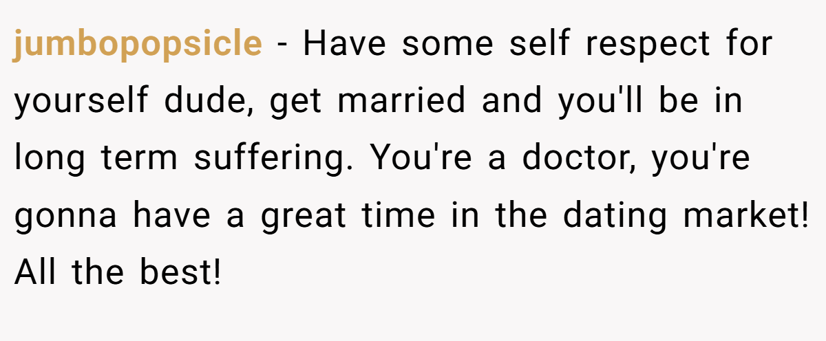 jumbopopsicle − Have some self respect for yourself dude, get married and you'll be in long term suffering. You're a doctor, you're gonna have a great time in the dating market! All the best!