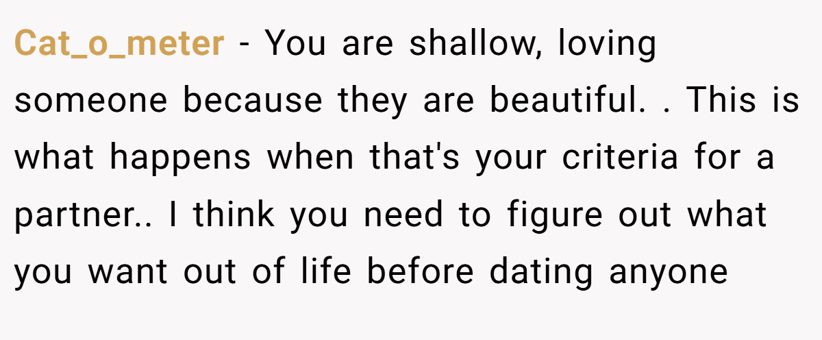 Cat_o_meter − You are shallow, loving someone because they are beautiful. . This is what happens when that's your criteria for a partner.. I think you need to figure out what you want out of life before dating anyone 