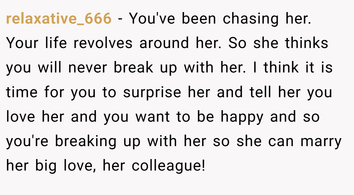 relaxative_666 − You've been chasing her. Your life revolves around her. So she thinks you will never break up with her. I think it is time for you to surprise her and tell her you love her and you want to be happy and so you're breaking up with her so she can marry her big love, her colleague!